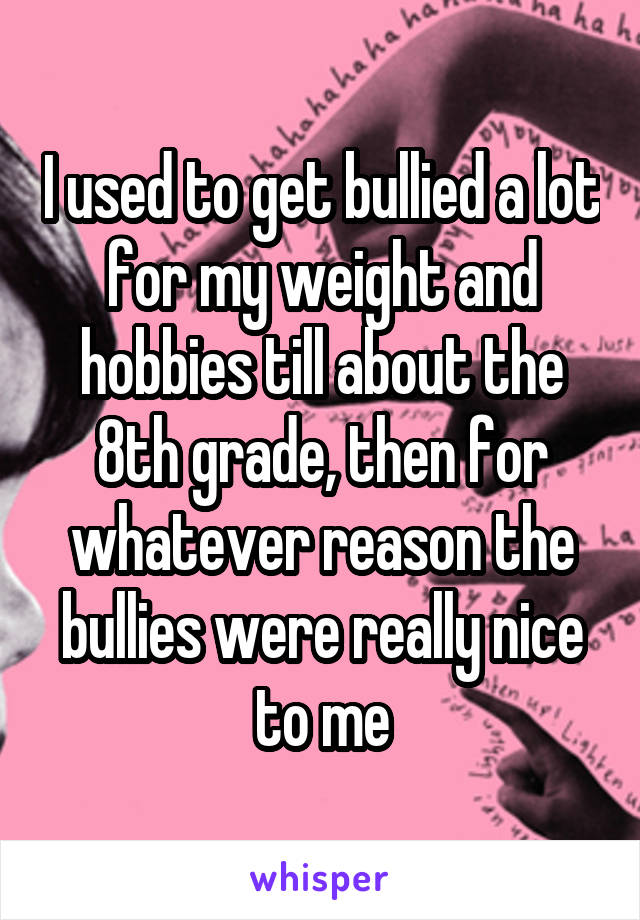 I used to get bullied a lot for my weight and hobbies till about the 8th grade, then for whatever reason the bullies were really nice to me