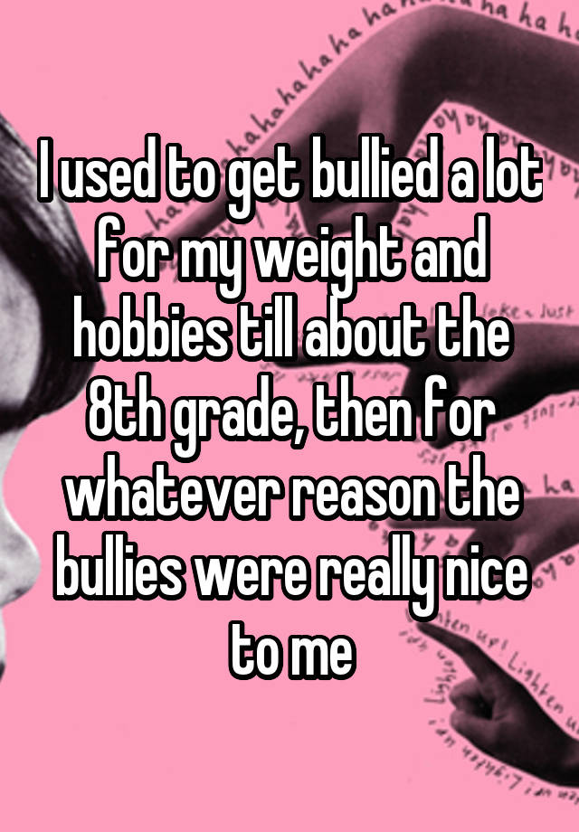 I used to get bullied a lot for my weight and hobbies till about the 8th grade, then for whatever reason the bullies were really nice to me