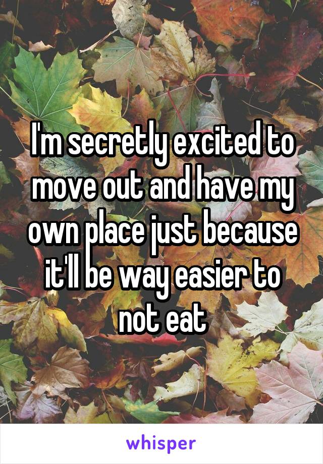 I'm secretly excited to move out and have my own place just because it'll be way easier to not eat