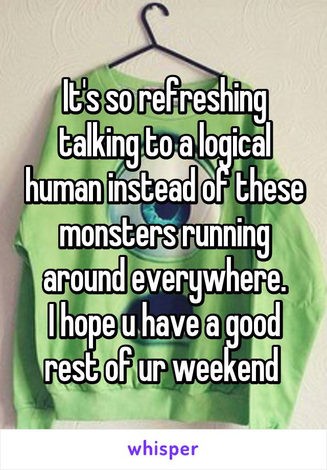 It's so refreshing talking to a logical human instead of these monsters running around everywhere.
I hope u have a good rest of ur weekend 