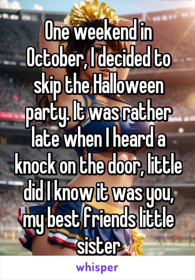 One weekend in October, I decided to skip the Halloween party. It was rather late when I heard a knock on the door, little did I know it was you, my best friends little sister