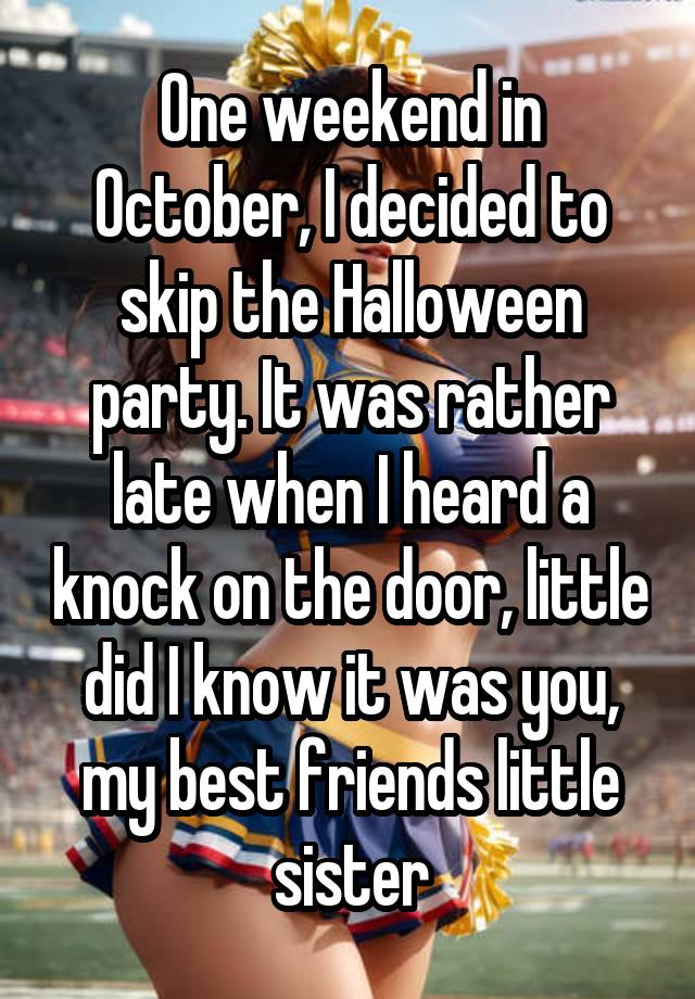 One weekend in October, I decided to skip the Halloween party. It was rather late when I heard a knock on the door, little did I know it was you, my best friends little sister