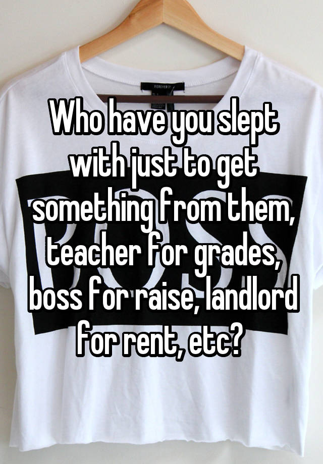 Who have you slept with just to get something from them, teacher for grades, boss for raise, landlord for rent, etc? 