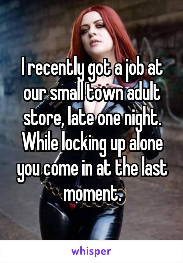 I recently got a job at our small town adult store, late one night. While locking up alone you come in at the last moment.