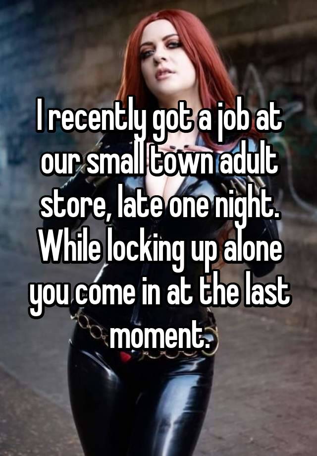 I recently got a job at our small town adult store, late one night. While locking up alone you come in at the last moment.