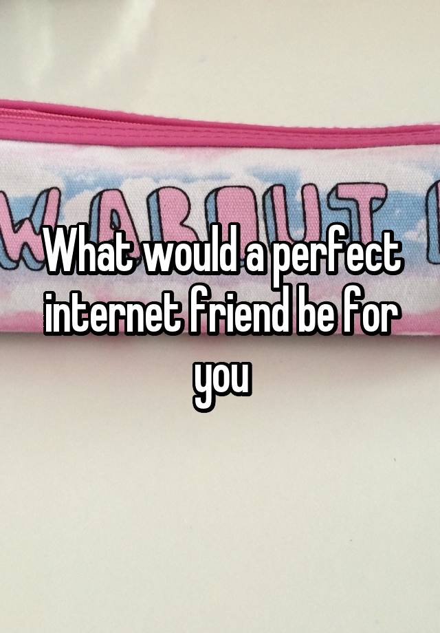 What would a perfect internet friend be for you