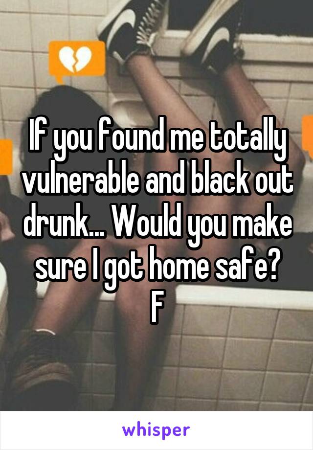 If you found me totally vulnerable and black out drunk... Would you make sure I got home safe?
F