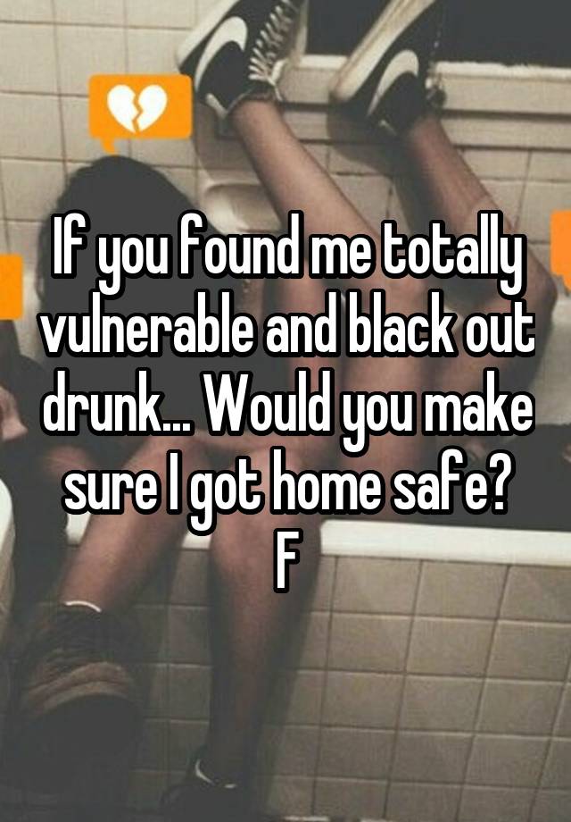 If you found me totally vulnerable and black out drunk... Would you make sure I got home safe?
F