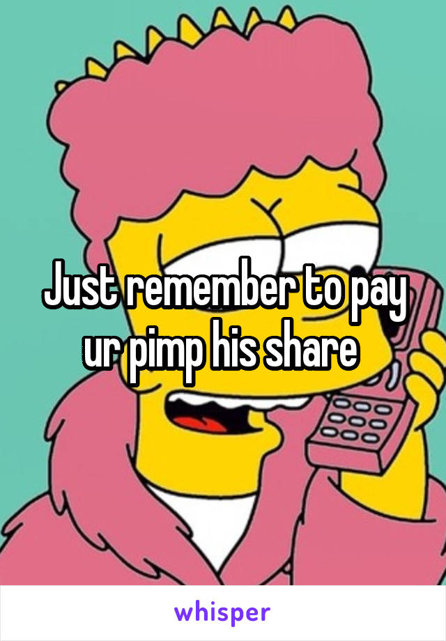 Just remember to pay ur pimp his share 