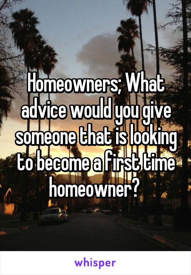 Homeowners; What advice would you give someone that is looking to become a first time homeowner? 