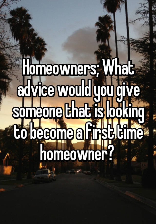 Homeowners; What advice would you give someone that is looking to become a first time homeowner? 