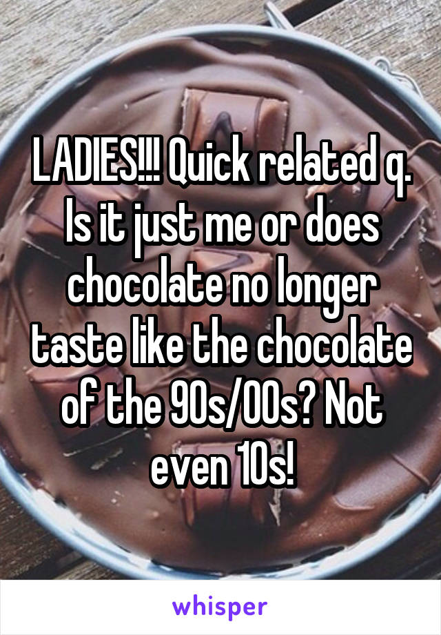 LADIES!!! Quick related q. Is it just me or does chocolate no longer taste like the chocolate of the 90s/00s? Not even 10s!