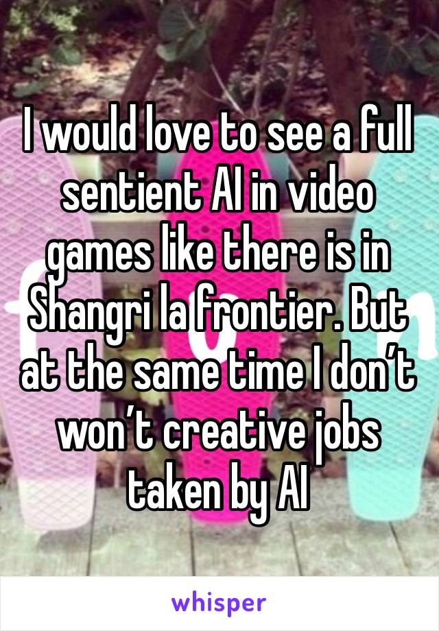 I would love to see a full sentient AI in video games like there is in Shangri la frontier. But at the same time I don’t won’t creative jobs taken by AI