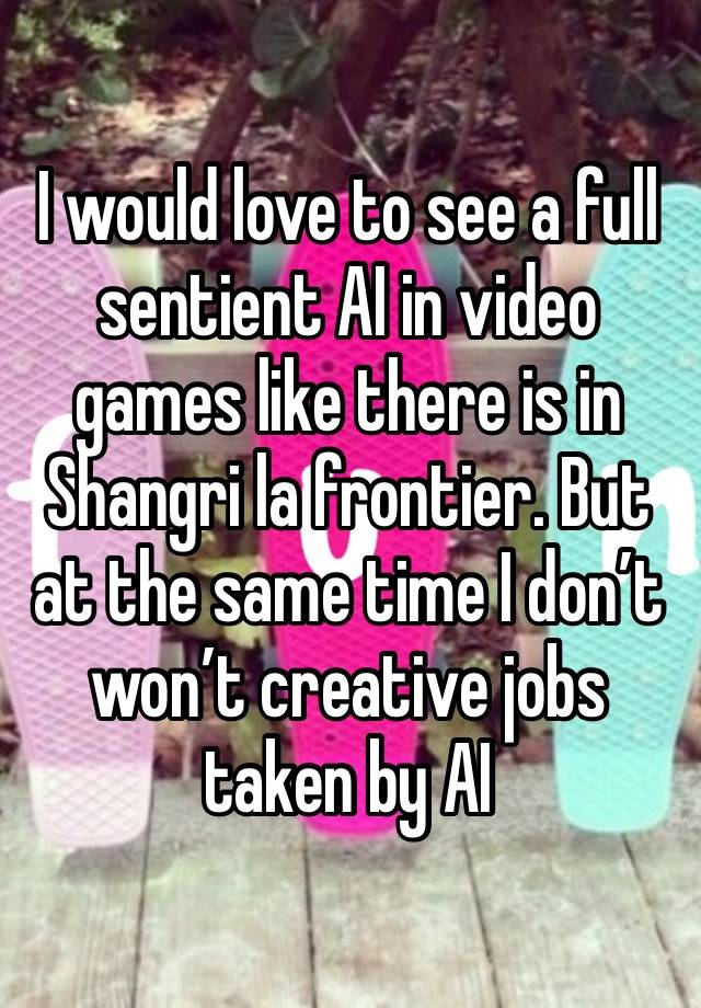 I would love to see a full sentient AI in video games like there is in Shangri la frontier. But at the same time I don’t won’t creative jobs taken by AI