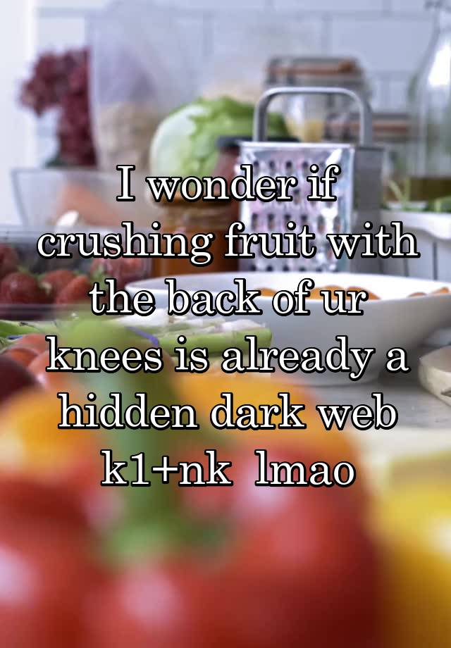 I wonder if crushing fruit with the back of ur knees is already a hidden dark web k1+nk  lmao