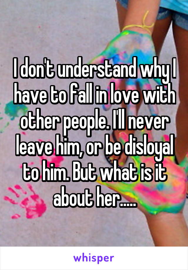 I don't understand why I have to fall in love with other people. I'll never leave him, or be disloyal to him. But what is it about her.....