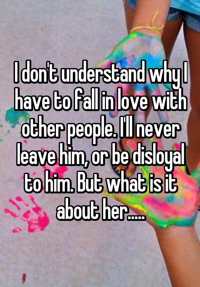 I don't understand why I have to fall in love with other people. I'll never leave him, or be disloyal to him. But what is it about her.....