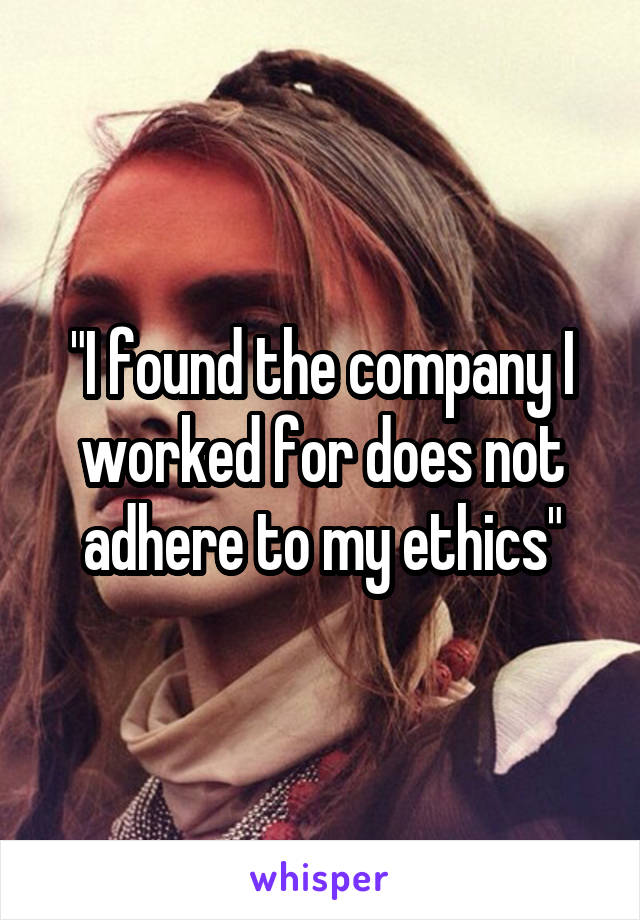 "I found the company I worked for does not adhere to my ethics"