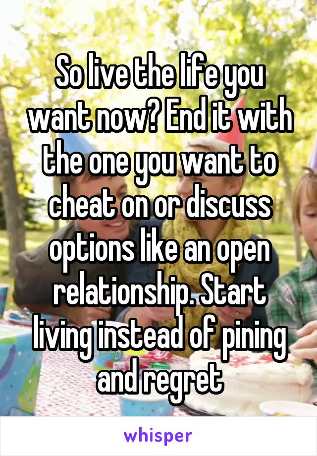 So live the life you want now? End it with the one you want to cheat on or discuss options like an open relationship. Start living instead of pining and regret