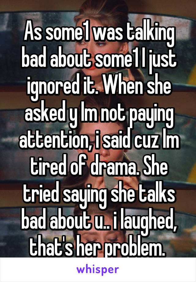 As some1 was talking bad about some1 I just ignored it. When she asked y Im not paying attention, i said cuz Im tired of drama. She tried saying she talks bad about u.. i laughed, that's her problem. 