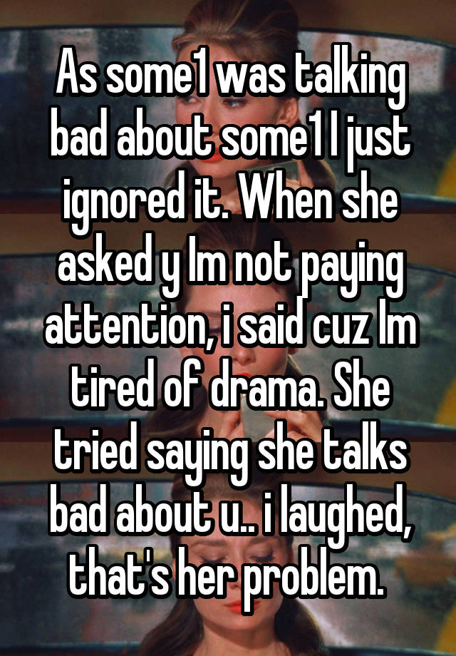 As some1 was talking bad about some1 I just ignored it. When she asked y Im not paying attention, i said cuz Im tired of drama. She tried saying she talks bad about u.. i laughed, that's her problem. 