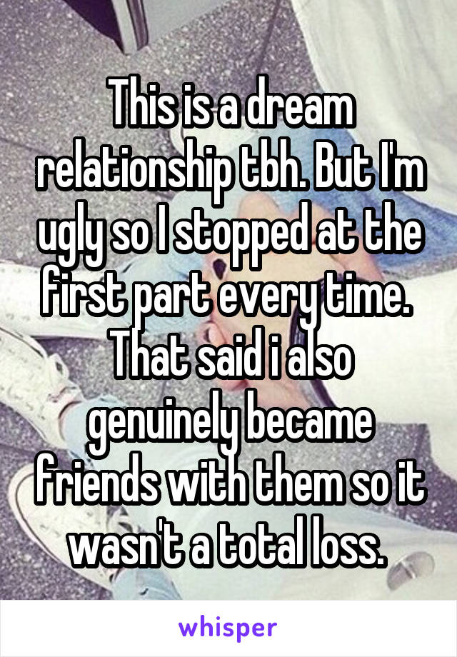 This is a dream relationship tbh. But I'm ugly so I stopped at the first part every time. 
That said i also genuinely became friends with them so it wasn't a total loss. 