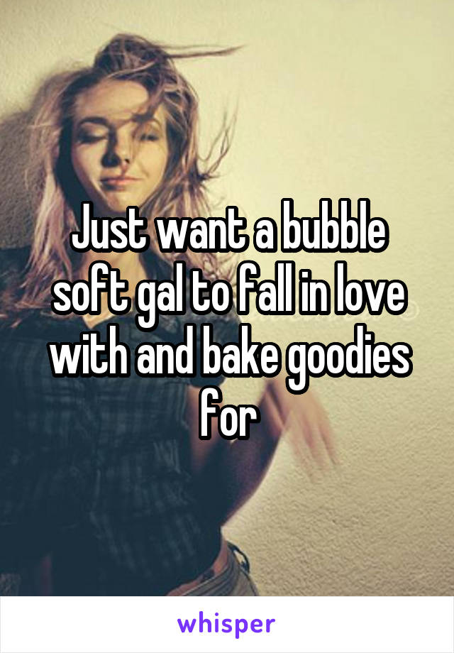 Just want a bubble soft gal to fall in love with and bake goodies for