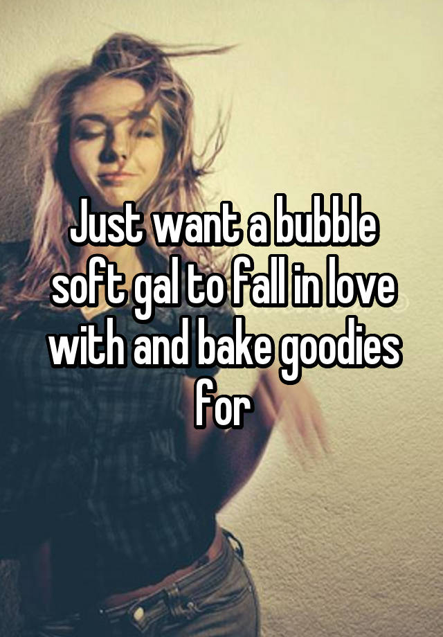 Just want a bubble soft gal to fall in love with and bake goodies for