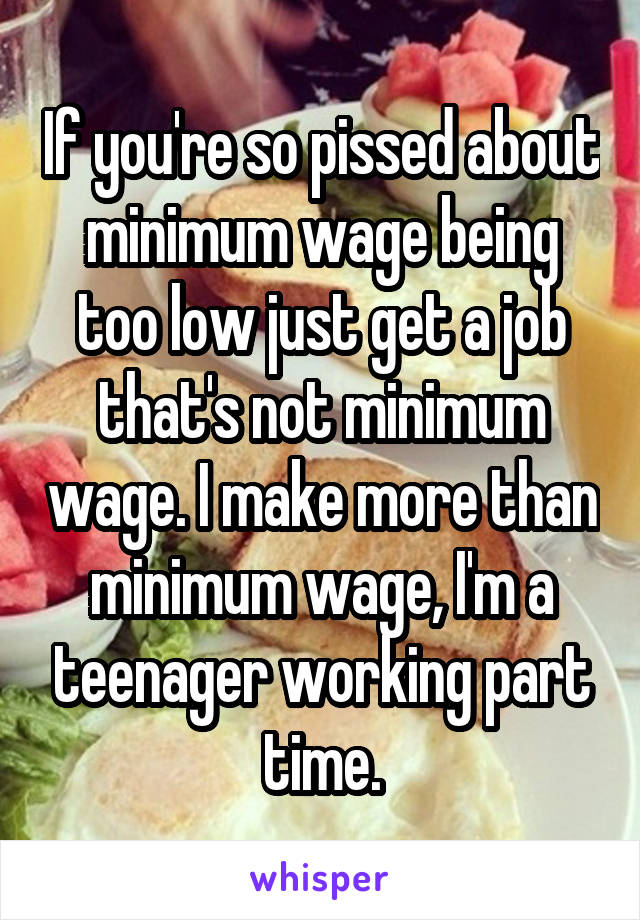 If you're so pissed about minimum wage being too low just get a job that's not minimum wage. I make more than minimum wage, I'm a teenager working part time.