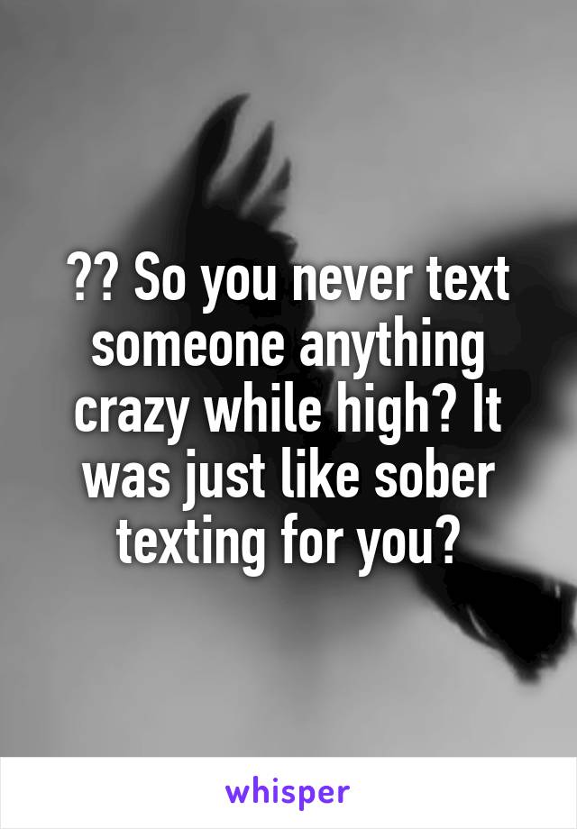 ?? So you never text someone anything crazy while high? It was just like sober texting for you?