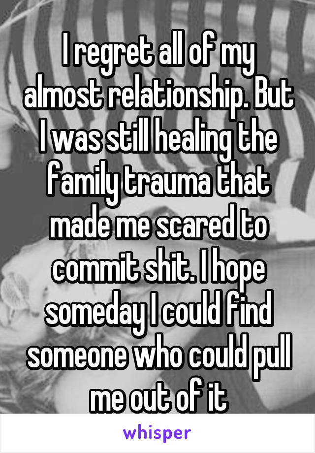 I regret all of my almost relationship. But I was still healing the family trauma that made me scared to commit shit. I hope someday I could find someone who could pull me out of it