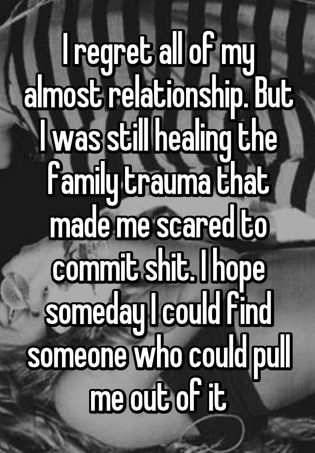 I regret all of my almost relationship. But I was still healing the family trauma that made me scared to commit shit. I hope someday I could find someone who could pull me out of it