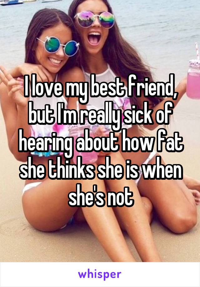 I love my best friend, but I'm really sick of hearing about how fat she thinks she is when she's not