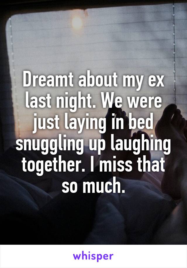 Dreamt about my ex last night. We were just laying in bed snuggling up laughing together. I miss that so much.