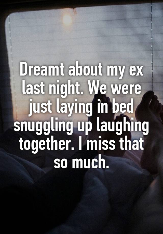 Dreamt about my ex last night. We were just laying in bed snuggling up laughing together. I miss that so much.