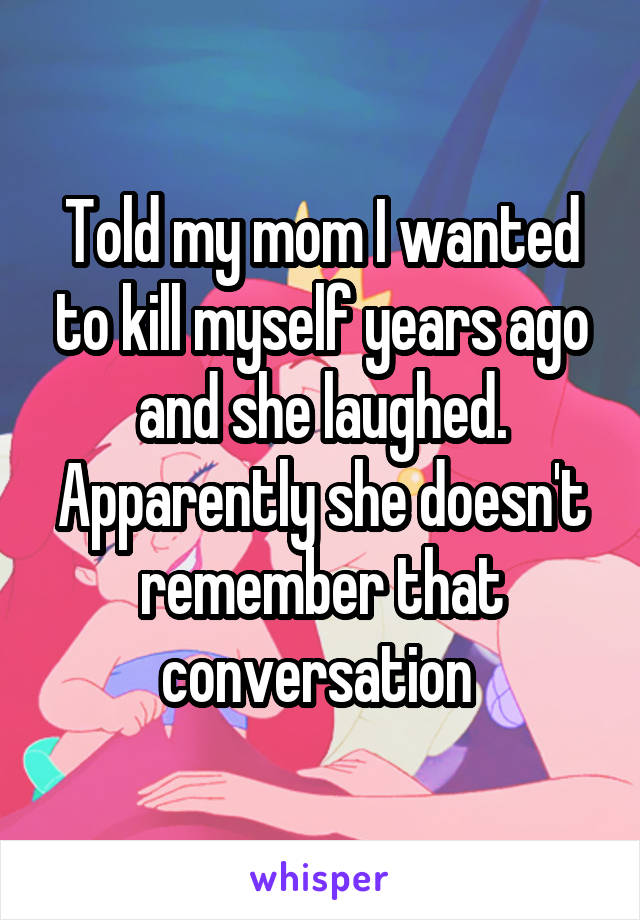 Told my mom I wanted to kill myself years ago and she laughed. Apparently she doesn't remember that conversation 