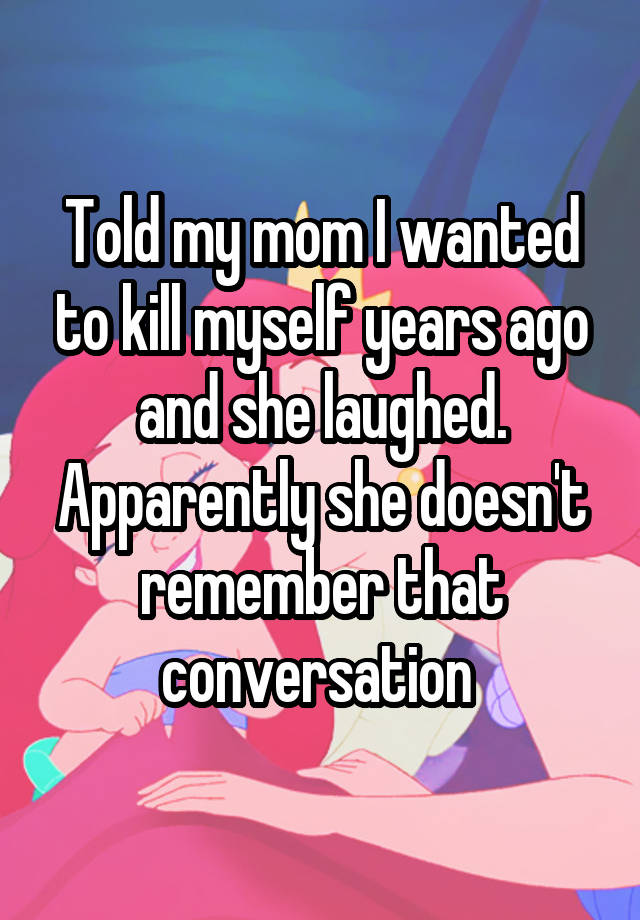 Told my mom I wanted to kill myself years ago and she laughed. Apparently she doesn't remember that conversation 