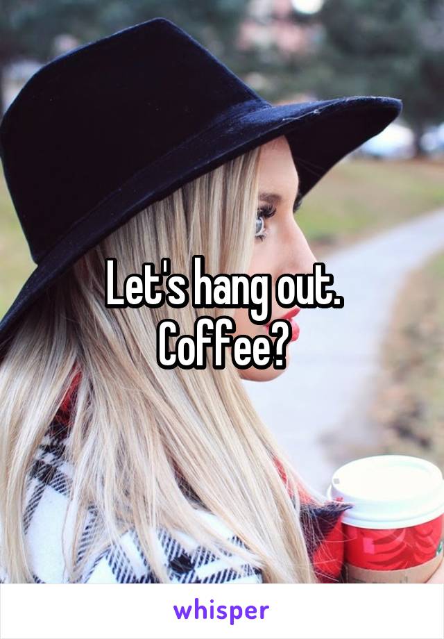 Let's hang out.
Coffee?