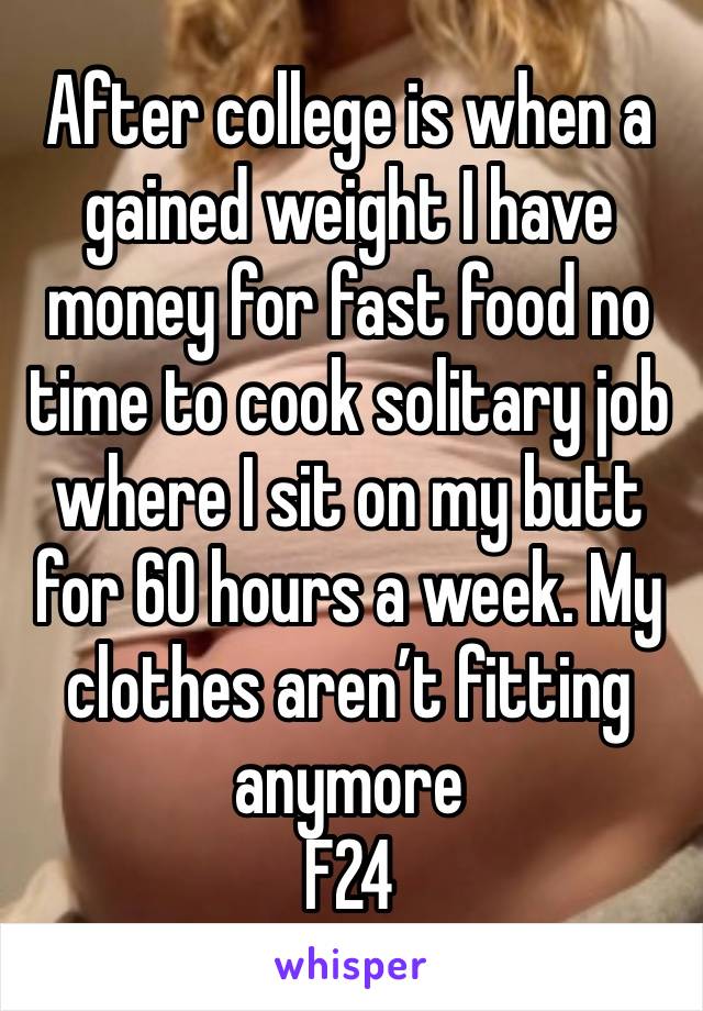 After college is when a gained weight I have money for fast food no time to cook solitary job where I sit on my butt for 60 hours a week. My clothes aren’t fitting anymore
F24