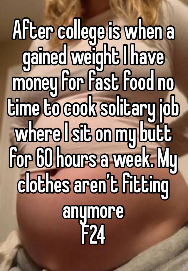 After college is when a gained weight I have money for fast food no time to cook solitary job where I sit on my butt for 60 hours a week. My clothes aren’t fitting anymore
F24