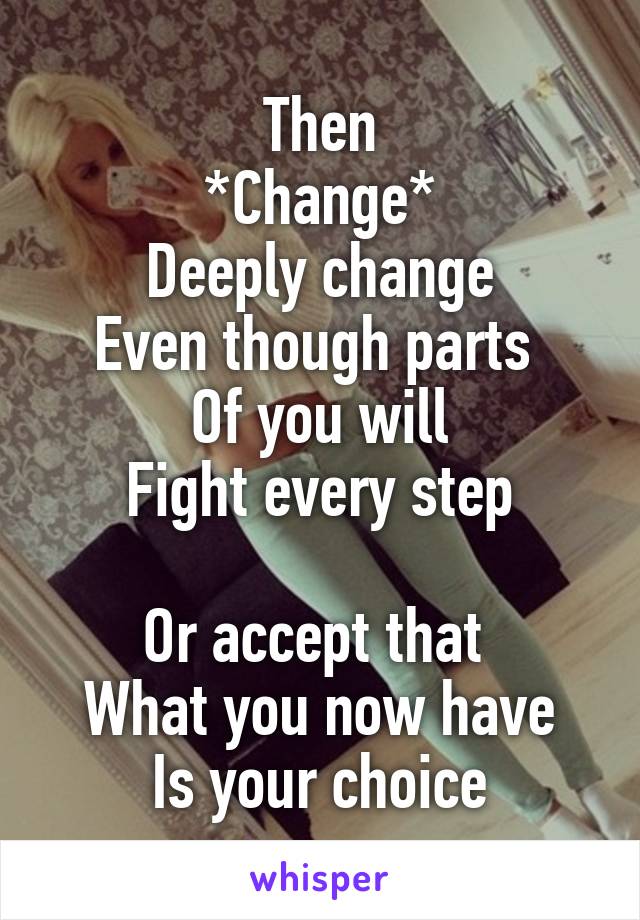 Then
*Change*
Deeply change
Even though parts 
Of you will
Fight every step

Or accept that 
What you now have
Is your choice