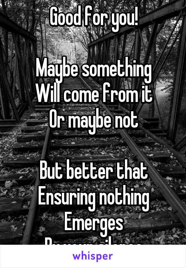 Good for you!

Maybe something
Will come from it
Or maybe not

But better that
Ensuring nothing Emerges
By your silence