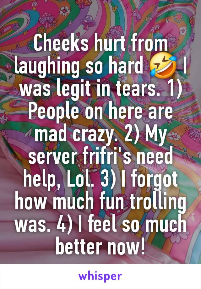 Cheeks hurt from laughing so hard 🤣 I was legit in tears. 1) People on here are mad crazy. 2) My server frifri's need help, Lol. 3) I forgot how much fun trolling was. 4) I feel so much better now!