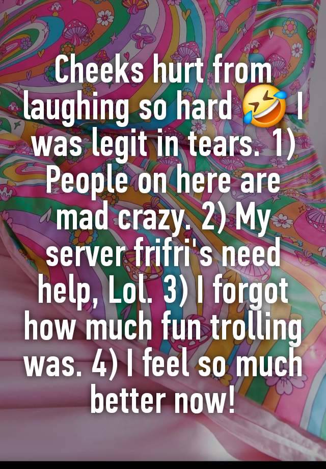 Cheeks hurt from laughing so hard 🤣 I was legit in tears. 1) People on here are mad crazy. 2) My server frifri's need help, Lol. 3) I forgot how much fun trolling was. 4) I feel so much better now!