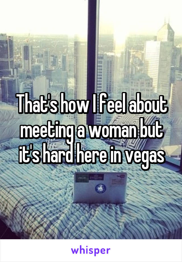 That's how I feel about meeting a woman but it's hard here in vegas