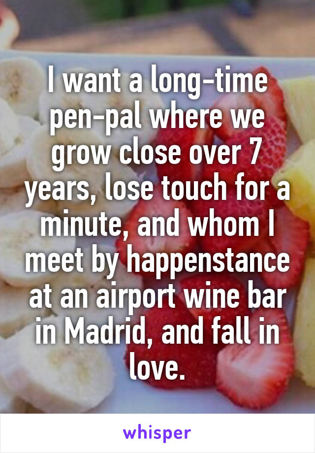 I want a long-time pen-pal where we grow close over 7 years, lose touch for a minute, and whom I meet by happenstance at an airport wine bar in Madrid, and fall in love.