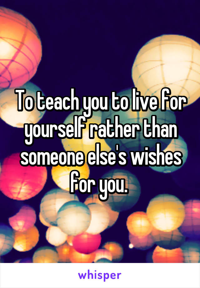 To teach you to live for yourself rather than someone else's wishes for you. 