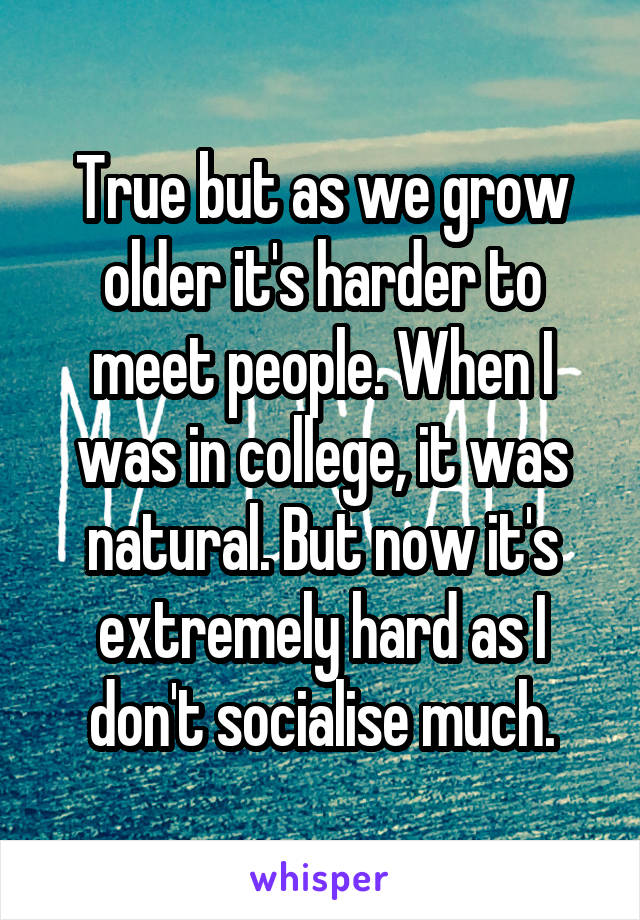 True but as we grow older it's harder to meet people. When I was in college, it was natural. But now it's extremely hard as I don't socialise much.