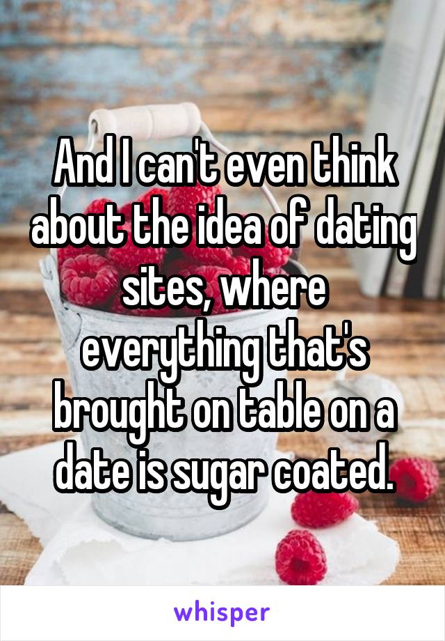 And I can't even think about the idea of dating sites, where everything that's brought on table on a date is sugar coated.