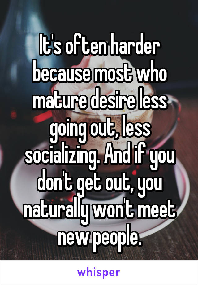 It's often harder because most who mature desire less going out, less socializing. And if you don't get out, you naturally won't meet new people.